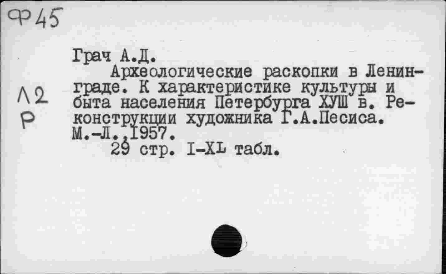 ﻿
Грач А.Д.
Археологические раскопки в Ленин-д л граде. К характеристике культуры и /х*- быта населения Петербурга ХУШ в. Ре-р конструкции художника Г.А.Песиса.
2Ô стр. І-XL табл.